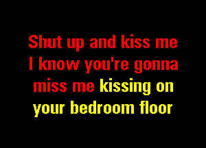 Shut up and kiss me
I know you're gonna
miss me kissing on
your bedroom floor