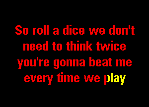 80 roll a dice we don't
need to think twice

you're gonna beat me
every time we playr