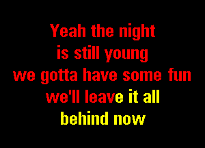 Yeah the night
is still young

we gotta have some fun
we'll leave it all
behind now