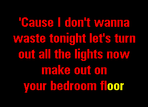 'Cause I don't wanna
waste tonight let's turn
out all the lights now
make out on
your bedroom floor