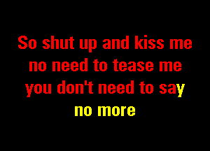 So shut up and kiss me
no need to tease me

you don't need to say
no more