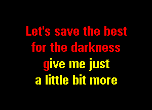 Let's save the best
for the darkness

give me just
a little bit more