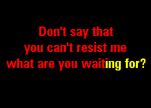 Don't say that
you can't resist me

what are you waiting for?