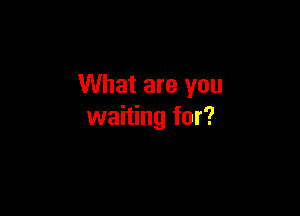 What are you

waiting for?