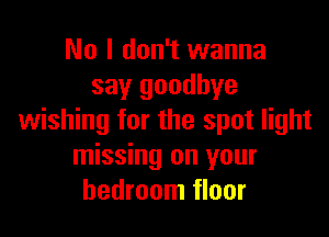 No I don't wanna
say goodbye

wishing for the spot light
missing on your
bedroom floor