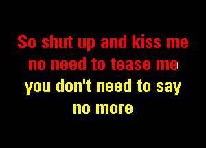 So shut up and kiss me
no need to tease me

you don't need to say
no more