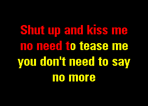Shut up and kiss me
no need to tease me

you don't need to say
no more