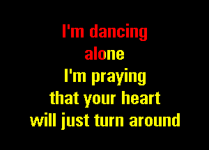 I'm dancing
alone

I'm praying
that your heart
will just turn around