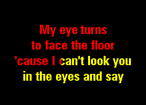 My eye turns
to face the floor

'cause I can't look you
in the eyes and say