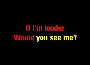 If I'm louder

Would you see me?