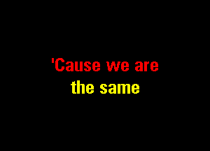 'Cause we are

the same