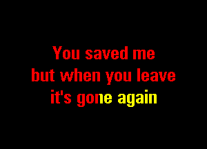 You saved me

but when you leave
it's gone again