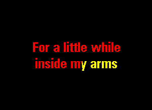 For a little while

inside my arms