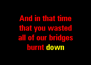 And in that time
that you wasted

all of our bridges
burnt down