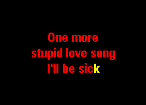 One more

stupid love song
I'll be sick