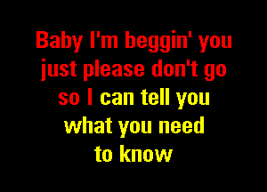 Baby I'm heggin' you
just please don't go

so I can tell you
what you need
to know