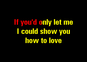 If you'd only let me

I could show you
how to love