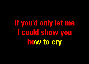 If you'd only let me

I could show you
how to cry