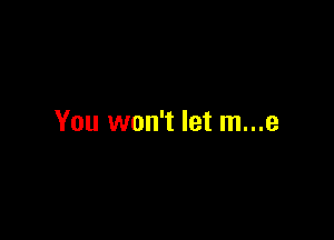 You won't let m...e