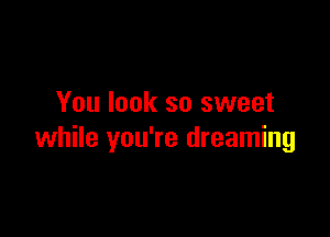 You look so sweet

while you're dreaming