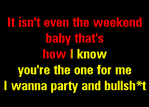 It isn't even the weekend
baby that's
how I know
you're the one for me
I wanna party and hullshaet