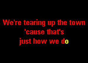 We're tearing up the town

'cause that's
iust how we do