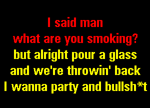 I said man
what are you smoking?
but alright pour a glass
and we're throwin' back
I wanna party and hullshaet