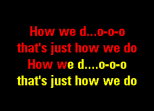 How we d...o-o-o
that's just how we do

How we d....o-o-o
that's just how we do