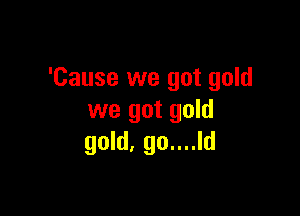 'Cause we got gold

we got gold
gold. go....ld