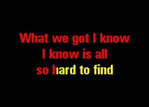 What we got I know

I know is all
so hard to find