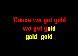 'Cause we got gold

we got gold
gold, gold