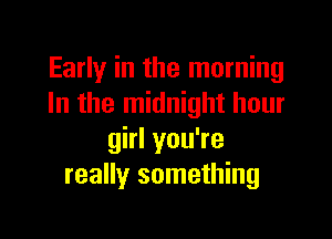 Early in the morning
In the midnight hour

girl you're
really something