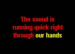 The sound is

running quick right
through our hands