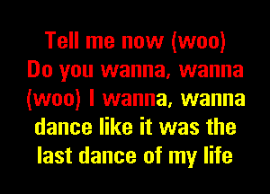 Tell me now (woo)
Do you wanna, wanna
(woo) I wanna, wanna

dance like it was the
last dance of my life