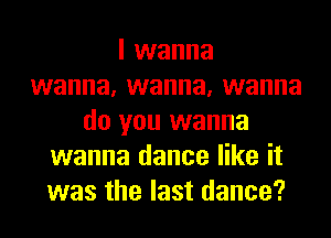 I wanna
wanna, wanna, wanna
do you wanna
wanna dance like it
was the last dance?