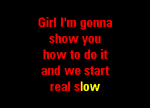 Girl I'm gonna
show you

how to do it
and we start
real slow