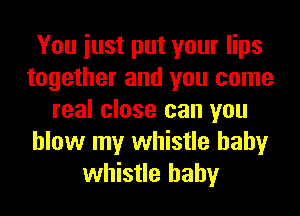 You iust put your lips
together and you come
real close can you
blow my whistle hahy
whistle hahy