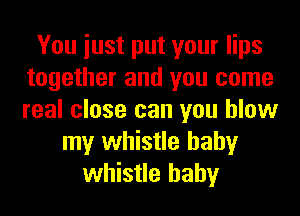 You iust put your lips
together and you come
real close can you blow

my whistle hahy
whistle hahy