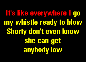 It's like everywhere I go
my whistle ready to blow
Shorty don't even know
she can get
anybody low