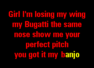 Girl I'm losing my wing
my Bugatti the same
nose show me your

perfect pitch
you got it my hanio