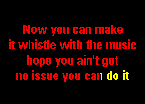 Now you can make
it whistle with the music
hope you ain't got
no issue you can do it