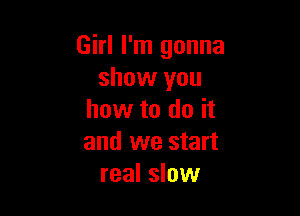 Girl I'm gonna
show you

how to do it
and we start
real slow