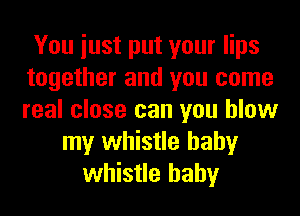 You iust put your lips
together and you come
real close can you blow

my whistle hahy
whistle hahy