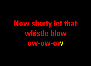 Now shorty let that

whistle blow
ow-ow-ow