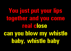 You iust put your lips
together and you come
real close
can you blow my whistle
baby, whistle hahy