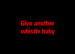 Give another

whistle baby