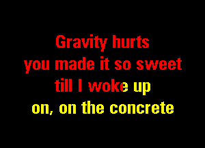 Gravity hurts
you made it so sweet

till I woke up
on. on the concrete