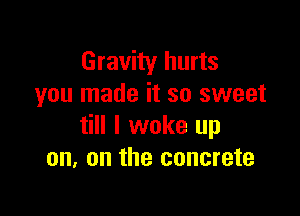 Gravity hurts
you made it so sweet

till I woke up
on. on the concrete