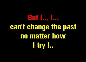 But I.., I...
can't change the past

no matter how
I try I..