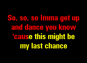 So, so, so Imma get up
and dance you know

'cause this might be
my last chance